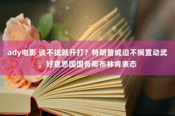 ady电影 谈不拢就开打？特朗普威迫不搁置动武，好意思国国务卿布林肯表态