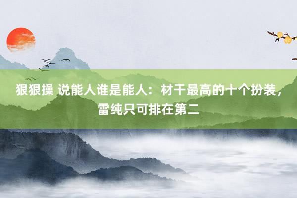 狠狠操 说能人谁是能人：材干最高的十个扮装，雷纯只可排在第二