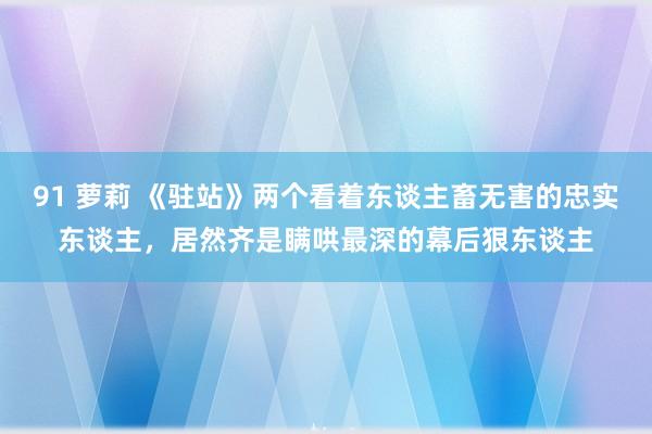 91 萝莉 《驻站》两个看着东谈主畜无害的忠实东谈主，居然齐是瞒哄最深的幕后狠东谈主