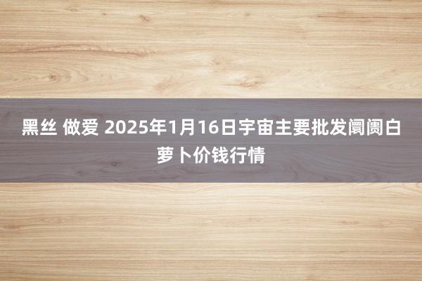 黑丝 做爱 2025年1月16日宇宙主要批发阛阓白萝卜价钱行情