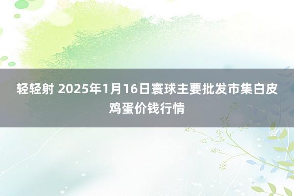 轻轻射 2025年1月16日寰球主要批发市集白皮鸡蛋价钱行情