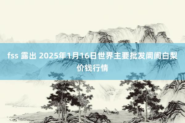 fss 露出 2025年1月16日世界主要批发阛阓白梨价钱行情